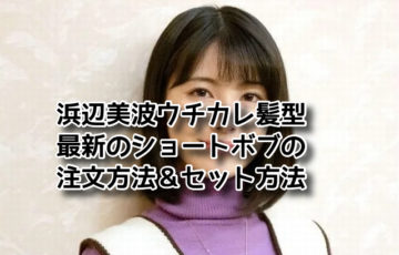 浜辺美波 髪型 ショートボブ　ウチカレ 最新 注文方法 セット方法